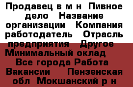 Продавец в м-н "Пивное дело › Название организации ­ Компания-работодатель › Отрасль предприятия ­ Другое › Минимальный оклад ­ 1 - Все города Работа » Вакансии   . Пензенская обл.,Мокшанский р-н